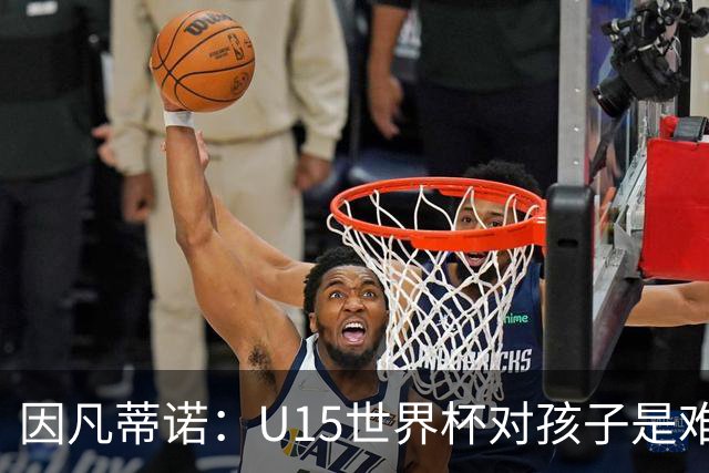 因凡蒂诺：U15世界杯对孩子是难忘经历，他们有人未来会踢世界杯
