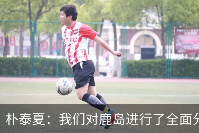 朴泰夏：我们对鹿岛进行了全面分析和准备；要全力争取首胜