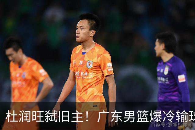 杜润旺弑旧主！广东男篮爆冷输球 球队三大问题暴露出来