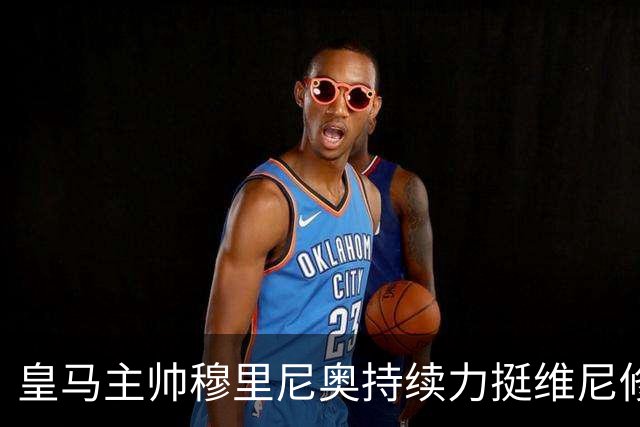 皇马主帅穆里尼奥持续力挺维尼修斯，温情保护策略已经失效