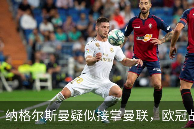 纳格尔斯曼疑似接掌曼联，欧冠战报解读豪门危机与机遇