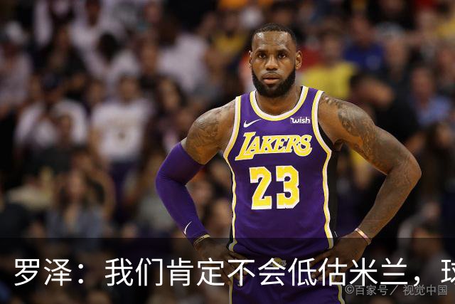 罗泽：我们肯定不会低估米兰，球队完全可以和任何强队抗衡