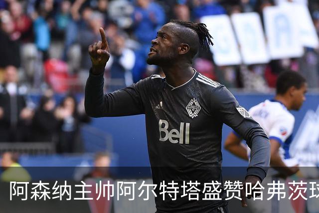 阿森纳主帅阿尔特塔盛赞哈弗茨球商出众：稳定出场，他单赛季能轰 20-25 球