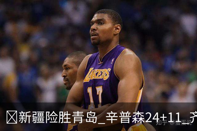 🏀新疆险胜青岛 辛普森24+11 齐麟15分 韦瑟斯庞28分